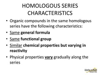 HOMOLOGOUS SERIES
CHARACTERISTICS
• Organic compounds in the same homologous
series have the following characteristics:
• Same general formula
• Same functional group
• Similar chemical properties but varying in
reactivity
• Physical properties vary gradually along the
series

 