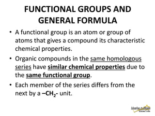 FUNCTIONAL GROUPS AND
GENERAL FORMULA
• A functional group is an atom or group of
atoms that gives a compound its characteristic
chemical properties.
• Organic compounds in the same homologous
series have similar chemical properties due to
the same functional group.
• Each member of the series differs from the
next by a –CH2- unit.

 