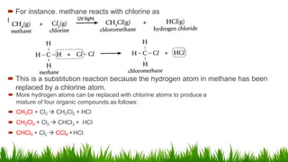 For instance, methane reacts with chlorine as
follows:
 This is a substitution reaction because the hydrogen atom in methane has been
replaced by a chlorine atom.
 More hydrogen atoms can be replaced with chlorine atoms to produce a
mixture of four organic compounds as follows:
 CH3Cl + Cl2  CH2Cl2 + HCl
 CH2Cl2 + Cl2  CHCl3 + HCl
 CHCl3 + Cl2  CCl4 +HCl
 