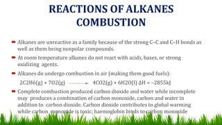 REACTIONS OF ALKANES
COMBUSTION
 Alkanes are unreactive as a family because of the strong C–C and C–H bonds as
well as them being nonpolar compounds.
 At room temperature alkanes do not react with acids, bases, or strong
oxidizing agents.
 Alkanes do undergo combustion in air (making them good fuels):
2C2H6(g) + 7O2(g) 4CO2(g) + 6H2O(l) ∆H = –2855kJ
 Complete combustion produced carbon dioxide and water while incomplete
may produces a combination of carbon monoxide, carbon and water in
addition to carbon dioxide. Carbon dioxide contributes to global warming
while carbon monoxide is toxic; haemoglobin binds to carbon monoxide
 