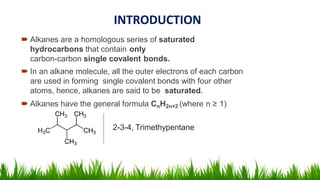 INTRODUCTION
 Alkanes are a homologous series of saturated
hydrocarbons that contain only
carbon-carbon single covalent bonds.
 In an alkane molecule, all the outer electrons of each carbon
are used in forming single covalent bonds with four other
atoms, hence, alkanes are said to be saturated.
 Alkanes have the general formula CnH2n+2 (where n ≥ 1)
2-3-4, Trimethypentane
 