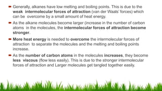  Generally, alkanes have low melting and boiling points. This is due to the
weak intermolecular forces of attraction (van der Waals’ forces) which
can be overcome by a small amount of heat energy.
 As the alkane molecules become larger (increase in the number of carbon
atoms in the molecules, the intermolecular forces of attraction become
stronger.
 More heat energy is needed to overcome the intermolecular forces of
attraction to separate the molecules and the melting and boiling points
increase.
 As the number of carbon atoms in the molecules increases, they become
less viscous (flow less easily). This is due to the stronger intermolecular
forces of attraction and Larger molecules get tangled together easily.
 