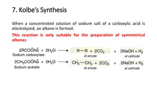 7. Kolbe’s Synthesis
When a concentrated solution of sodium salt of a carboxylic acid is
electrolyzed, an alkane is formed.
This reaction is only suitable for the preparation of symmetrical
alkanes
 