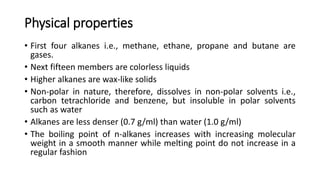 Physical properties
• First four alkanes i.e., methane, ethane, propane and butane are
gases.
• Next fifteen members are colorless liquids
• Higher alkanes are wax-like solids
• Non-polar in nature, therefore, dissolves in non-polar solvents i.e.,
carbon tetrachloride and benzene, but insoluble in polar solvents
such as water
• Alkanes are less denser (0.7 g/ml) than water (1.0 g/ml)
• The boiling point of n-alkanes increases with increasing molecular
weight in a smooth manner while melting point do not increase in a
regular fashion
 