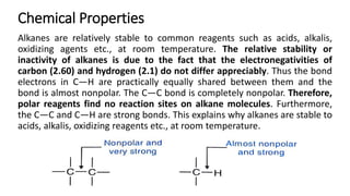 Chemical Properties
Alkanes are relatively stable to common reagents such as acids, alkalis,
oxidizing agents etc., at room temperature. The relative stability or
inactivity of alkanes is due to the fact that the electronegativities of
carbon (2.60) and hydrogen (2.1) do not differ appreciably. Thus the bond
electrons in C—H are practically equally shared between them and the
bond is almost nonpolar. The C—C bond is completely nonpolar. Therefore,
polar reagents find no reaction sites on alkane molecules. Furthermore,
the C—C and C—H are strong bonds. This explains why alkanes are stable to
acids, alkalis, oxidizing reagents etc., at room temperature.
 