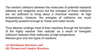 The random collisions between the molecules of potential reactants
(alkanes and reagents) occur but the energies of these collisions
are not sufficient to bring about a chemical reaction. At high
temperatures, however, the energies of collisions are much
frequently powerful enough to 'break and make' bonds.
Thus alkanes undergo most of their reactions through the formation
of the highly reactive 'free radicals' as a result of 'energetic
collisions' between their molecules at high temperature.
Alkanes give only two types of reactions.
(A) Substitution Reactions; and
(B) Thermal and Catalytic Reactions.
 
