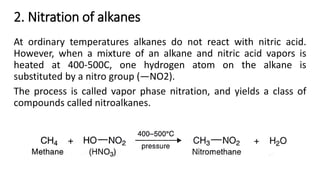 2. Nitration of alkanes
At ordinary temperatures alkanes do not react with nitric acid.
However, when a mixture of an alkane and nitric acid vapors is
heated at 400-500C, one hydrogen atom on the alkane is
substituted by a nitro group (—NO2).
The process is called vapor phase nitration, and yields a class of
compounds called nitroalkanes.
 