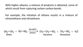 With higher alkanes, a mixture of products is obtained, some of
which result from rupturing carbon-carbon bonds.
For example, the nitration of ethane results in a mixture of
nitromethane and nitroethane
 