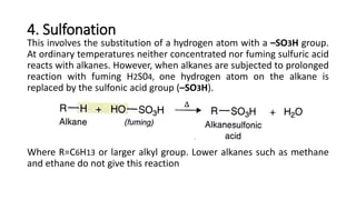 4. Sulfonation
This involves the substitution of a hydrogen atom with a –SO3H group.
At ordinary temperatures neither concentrated nor fuming sulfuric acid
reacts with alkanes. However, when alkanes are subjected to prolonged
reaction with fuming H2S04, one hydrogen atom on the alkane is
replaced by the sulfonic acid group (–SO3H).
Where R=C6H13 or larger alkyl group. Lower alkanes such as methane
and ethane do not give this reaction
 