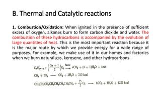 B. Thermal and Catalytic reactions
1. Combustion/Oxidation: When ignited in the presence of sufficient
excess of oxygen, alkanes burn to form carbon dioxide and water. The
combustion of these hydrocarbons is accompanied by the evolution of
large quantities of heat. This is the most important reaction because it
is the major route by which we provide energy for a wide range of
purposes. For example, we make use of it in our homes and factories
when we burn natural gas, kerosene, and other hydrocarbons.
 