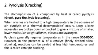 2. Pyrolysis (Cracking)
The decomposition of a compound by heat is called pyrolysis
(Greek, pyro-fire, lysis-loosening).
When alkanes are heated to a high temperature in the absence of
air, pyrolysis or a 'thermal decomposition' occurs. Large alkane
molecules are broken down or cracked to give a mixture of smaller,
lower molecular weight alkanes, alkenes and hydrogen.
Pyrolysis generally requires temperatures in the range 500-800C.
However, in the presence & of a catalyst (finely divided silica-
alumina), reactions can be carried at less high temperatures and
this is called catalytic cracking.
 