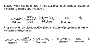 Ethane when heated to 500° in the absence of air gives a mixture of
methane, ethylene and hydrogen.
Propane when pyrolysed at 600 gives a mixture of propylene, ethylene,
methane and hydrogen.
 