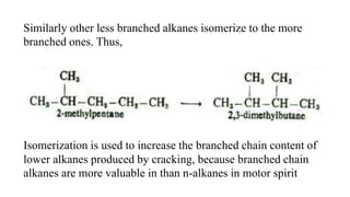 Similarly other less branched alkanes isomerize to the more
branched ones. Thus,
Isomerization is used to increase the branched chain content of
lower alkanes produced by cracking, because branched chain
alkanes are more valuable in than n-alkanes in motor spirit
 