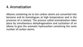 4. Aromatization
Alkanes containing six to ten carbon atoms are converted into
benzene and its homologues at high temperature and in the
presence of a catalyst. The process called aromatization takes
place by simultaneous dehydrogenation and cyclization of an
alkane to give the aromatic hydrocarbon containing the same
number of carbon atoms.
 
