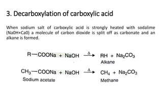 3. Decarboxylation of carboxylic acid
When sodium salt of carboxylic acid is strongly heated with sodalime
(Na0H+Ca0) a molecule of carbon dioxide is split off as carbonate and an
alkane is formed.
 