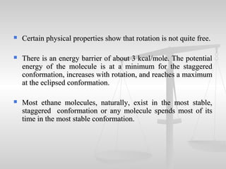  Certain physical properties show that rotation is not quite free.Certain physical properties show that rotation is not quite free.
 There is an energy barrier of about 3 kcal/mole. The potentialThere is an energy barrier of about 3 kcal/mole. The potential
energy of the molecule is at a minimum for the staggeredenergy of the molecule is at a minimum for the staggered
conformation, increases with rotation, and reaches a maximumconformation, increases with rotation, and reaches a maximum
at the eclipsed conformation.at the eclipsed conformation.
 Most ethane molecules, naturally, exist in the most stable,Most ethane molecules, naturally, exist in the most stable,
staggered conformation or any molecule spends most of itsstaggered conformation or any molecule spends most of its
time in the most stable conformation.time in the most stable conformation.
 