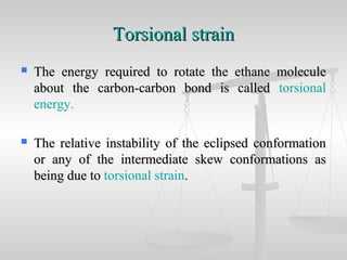 Torsional strainTorsional strain
 The energy required to rotate the ethane moleculeThe energy required to rotate the ethane molecule
about the carbon-carbon bond is calledabout the carbon-carbon bond is called torsional
energy.
 The relative instability of the eclipsed conformationThe relative instability of the eclipsed conformation
or any of the intermediate skew conformations asor any of the intermediate skew conformations as
being due tobeing due to torsional strain.
 