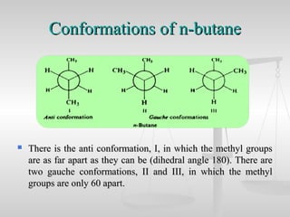 Conformations of n-butaneConformations of n-butane
 There is the anti conformation, I, in which the methyl groupsThere is the anti conformation, I, in which the methyl groups
are as far apart as they can be (dihedral angle 180). There areare as far apart as they can be (dihedral angle 180). There are
two gauche conformations, II and III, in which the methyltwo gauche conformations, II and III, in which the methyl
groups are only 60 apart.groups are only 60 apart.
 