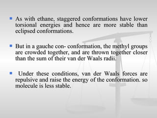  As with ethane, staggered conformations have lowerAs with ethane, staggered conformations have lower
torsional energies and hence are more stable thantorsional energies and hence are more stable than
eclipsed conformations.eclipsed conformations.
 But in a gauche con- conformation, the methyl groupsBut in a gauche con- conformation, the methyl groups
are crowded together, and are thrown together closerare crowded together, and are thrown together closer
than the sum of their van der Waals radii.than the sum of their van der Waals radii.
 Under these conditions, van der Waals forces areUnder these conditions, van der Waals forces are
repulsive and raise the energy of the conformation. sorepulsive and raise the energy of the conformation. so
molecule is less stable.molecule is less stable.
 
