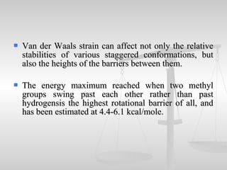  Van der Waals strain can affect not only the relativeVan der Waals strain can affect not only the relative
stabilities of various staggered conformations, butstabilities of various staggered conformations, but
also the heights of the barriers between them.also the heights of the barriers between them.
 The energy maximum reached when two methylThe energy maximum reached when two methyl
groups swing past each other rather than pastgroups swing past each other rather than past
hydrogensis the highest rotational barrier of all, andhydrogensis the highest rotational barrier of all, and
has been estimated at 4.4-6.1 kcal/mole.has been estimated at 4.4-6.1 kcal/mole.
 