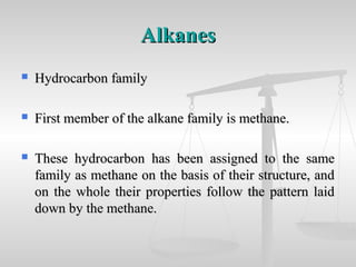 AlkanesAlkanes
 Hydrocarbon familyHydrocarbon family
 First member of the alkane family is methane.First member of the alkane family is methane.
 These hydrocarbon has been assigned to the sameThese hydrocarbon has been assigned to the same
family as methane on the basis of their structure, andfamily as methane on the basis of their structure, and
on the whole their properties follow the pattern laidon the whole their properties follow the pattern laid
down by the methane.down by the methane.
 