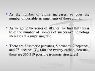 As the number of atoms increases, so does theAs the number of atoms increases, so does the
number of possible arrangements of those atoms.number of possible arrangements of those atoms.
 As we go up the series of alkanes, we find that this isAs we go up the series of alkanes, we find that this is
true: the number of isomers of successive homologstrue: the number of isomers of successive homologs
increases at a surprising rate.increases at a surprising rate.
 There are 3 isomeric pentanes, 5 hexanes, 9 heptanes,There are 3 isomeric pentanes, 5 hexanes, 9 heptanes,
and 75 decanes (Cand 75 decanes (C1010 ),for the twenty-carbon eicosane,),for the twenty-carbon eicosane,
there are 366,319 possible isomeric structures!there are 366,319 possible isomeric structures!
 