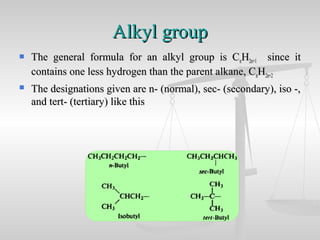 Alkyl groupAlkyl group
 The general formula for an alkyl group is CThe general formula for an alkyl group is CnnHH2n+12n+1 since itsince it
contains one less hydrogen than the parent alkane, Ccontains one less hydrogen than the parent alkane, CnnHH2n+22n+2
 The designations given are n- (normal), sec- (secondary), iso -,The designations given are n- (normal), sec- (secondary), iso -,
and tert- (tertiary) like thisand tert- (tertiary) like this
 