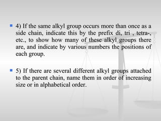  4) If the same alkyl group occurs more than once as a4) If the same alkyl group occurs more than once as a
side chain, indicate this by the prefix di, tri , tetra-,side chain, indicate this by the prefix di, tri , tetra-,
etc., to show how many of these alkyl groups thereetc., to show how many of these alkyl groups there
are, and indicate by various numbers the positions ofare, and indicate by various numbers the positions of
each group.each group.
 5) If there are several different alkyl groups attached5) If there are several different alkyl groups attached
to the parent chain, name them in order of increasingto the parent chain, name them in order of increasing
size or in alphabetical order.size or in alphabetical order.
 