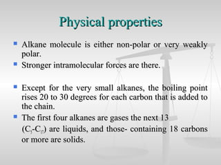 Physical propertiesPhysical properties
 Alkane molecule is either non-polar or very weaklyAlkane molecule is either non-polar or very weakly
polar.polar.
 Stronger intramolecular forces are there.Stronger intramolecular forces are there.
 Except for the very small alkanes, the boiling pointExcept for the very small alkanes, the boiling point
rises 20 to 30 degrees for each carbon that is added torises 20 to 30 degrees for each carbon that is added to
the chain.the chain.
 The first four alkanes are gases the next 13The first four alkanes are gases the next 13
(C(C55-C-C1717) are liquids, and those- containing 18 carbons) are liquids, and those- containing 18 carbons
or more are solids.or more are solids.
 