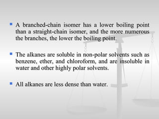  A branched-chain isomer has a lower boiling pointA branched-chain isomer has a lower boiling point
than a straight-chain isomer, and the more numerousthan a straight-chain isomer, and the more numerous
the branches, the lower the boiling point.the branches, the lower the boiling point.
 The alkanes are soluble in non-polar solvents such asThe alkanes are soluble in non-polar solvents such as
benzene, ether, and chloroform, and are insoluble inbenzene, ether, and chloroform, and are insoluble in
water and other highly polar solvents.water and other highly polar solvents.
 All alkanes are less dense than water.All alkanes are less dense than water.
 