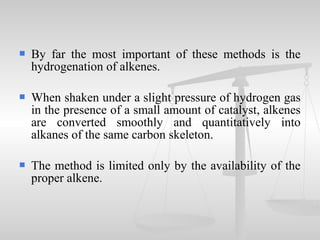  By far the most important of these methods is the
hydrogenation of alkenes.
 When shaken under a slight pressure of hydrogen gas
in the presence of a small amount of catalyst, alkenes
are converted smoothly and quantitatively into
alkanes of the same carbon skeleton.
 The method is limited only by the availability of the
proper alkene.
 