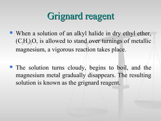 Grignard reagentGrignard reagent
 When a solution of an alkyl halide in dry ethyl ether,
(C2H5)2O, is allowed to stand over turnings of metallic
magnesium, a vigorous reaction takes place.
 The solution turns cloudy, begins to boil, and the
magnesium metal gradually disappears. The resulting
solution is known as the grignard reagent.
 