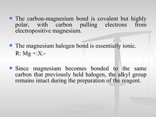  The carbon-magnesium bond is covalent but highly
polar, with carbon pulling electrons from
electropositive magnesium.
 The magnesium halogen bond is essentially ionic.
R: Mg +:X:-
 Since magnesium becomes bonded to the same
carbon that previously held halogen, the alkyl group
remains intact during the preparation of the reagent.
 
