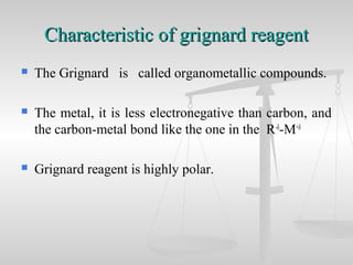 Characteristic of grignard reagentCharacteristic of grignard reagent
 The Grignard is called organometallic compounds.
 The metal, it is less electronegative than carbon, and
the carbon-metal bond like the one in the R-δ
-M+δ
 Grignard reagent is highly polar.
 