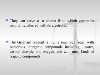  They can serve as a source from which carbon is
readily transferred with its electrons.
 The Grignard reagent is highly reactive.It react with
numerous inorganic compounds including water,
carbon dioxide, and oxygen, and with most kinds of
organic compounds.
 