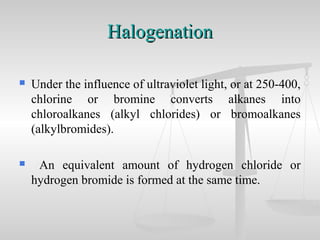 HalogenationHalogenation
 Under the influence of ultraviolet light, or at 250-400,
chlorine or bromine converts alkanes into
chloroalkanes (alkyl chlorides) or bromoalkanes
(alkylbromides).
 An equivalent amount of hydrogen chloride or
hydrogen bromide is formed at the same time.
 