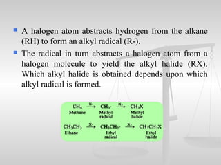  A halogen atom abstracts hydrogen from the alkane
(RH) to form an alkyl radical (R-).
 The radical in turn abstracts a halogen atom from a
halogen molecule to yield the alkyl halide (RX).
Which alkyl halide is obtained depends upon which
alkyl radical is formed.
 