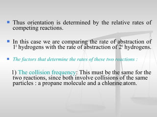  Thus orientation is determined by the relative rates of
competing reactions.
 In this case we are comparing the rate of abstraction of
10
hydrogens with the rate of abstraction of 20
hydrogens.
 The factors that determine the rates of these two reactions :
1) The collision frequency: This must be the same for the
two reactions, since both involve collisions of the same
particles : a propane molecule and a chlorine atom.
 