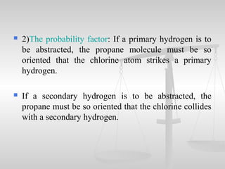  2)The probability factor: If a primary hydrogen is to
be abstracted, the propane molecule must be so
oriented that the chlorine atom strikes a primary
hydrogen.
 If a secondary hydrogen is to be abstracted, the
propane must be so oriented that the chlorine collides
with a secondary hydrogen.
 