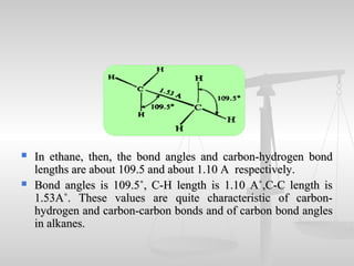  In ethane, then, the bond angles and carbon-hydrogen bondIn ethane, then, the bond angles and carbon-hydrogen bond
lengths are about 109.5 and about 1.10 A respectively.lengths are about 109.5 and about 1.10 A respectively.
 Bond angles is 109.5˚, C-H length is 1.10 A˚,C-C length isBond angles is 109.5˚, C-H length is 1.10 A˚,C-C length is
1.53A˚. These values are quite characteristic of carbon-1.53A˚. These values are quite characteristic of carbon-
hydrogen and carbon-carbon bonds and of carbon bond angleshydrogen and carbon-carbon bonds and of carbon bond angles
in alkanes.in alkanes.
 