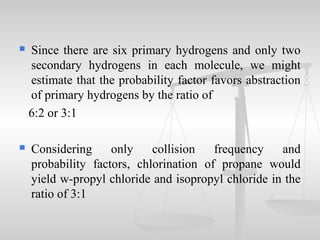  Since there are six primary hydrogens and only two
secondary hydrogens in each molecule, we might
estimate that the probability factor favors abstraction
of primary hydrogens by the ratio of
6:2 or 3:1
 Considering only collision frequency and
probability factors, chlorination of propane would
yield w-propyl chloride and isopropyl chloride in the
ratio of 3:1
 
