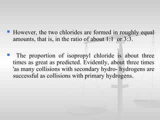  However, the two chlorides are formed in roughly equal
amounts, that is, in the ratio of about 1:1 or 3:3.
 The proportion of isopropyl chloride is about three
times as great as predicted. Evidently, about three times
'as many collisions with secondary hydro- hydrogens are
successful as collisions with primary hydrogens.
 
