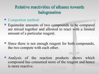  Competiton method:
 Equimolar amounts of two compounds to be compared
are mixed together and allowed to react with a limited
amount of a particular reagent.
 Since there is not enough reagent for both compounds,
the two compete with each other.
 Analysis of the reaction products shows which
compound has consumed more of the reagent and hence
is more reactive.
Relative reactivities of alkanes towardsRelative reactivities of alkanes towards
halogenationhalogenation
 