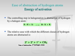 Ease of abstraction of hydrogen atoms
Energy of activationEnergy of activation
 The controlling step in halogenation is abstraction of hydrogen
by a halogen atom :
 The relative ease with which the different classes of hydrogen
atoms are abstracted is:
 