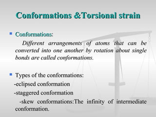 Conformations &Torsional strainConformations &Torsional strain
 ConformationsConformations::
Different arrangements of atoms that can beDifferent arrangements of atoms that can be
converted into one another by rotation about singleconverted into one another by rotation about single
bonds are called conformations.bonds are called conformations.
 Types of the conformations:Types of the conformations:
-eclipsed conformation-eclipsed conformation
-staggered conformation-staggered conformation
--skew conformations:The infinity of intermediateskew conformations:The infinity of intermediate
conformation.conformation.
 