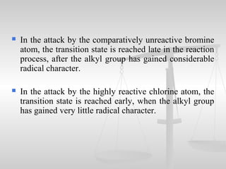 In the attack by the comparatively unreactive bromine
atom, the transition state is reached late in the reaction
process, after the alkyl group has gained considerable
radical character.
 In the attack by the highly reactive chlorine atom, the
transition state is reached early, when the alkyl group
has gained very little radical character.
 