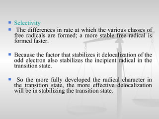  Selectivity
 The differences in rate at which the various classes of
free radicals are formed; a more stable free radical is
formed faster.
 Because the factor that stabilizes it delocalization of the
odd electron also stabilizes the incipient radical in the
transition state.
 So the more fully developed the radical character in
the transition state, the more effective delocalization
will be in stabilizing the transition state.
 