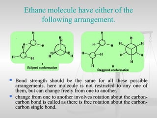 Ethane molecule have either of the
following arrangement.
 Bond strength should be the same for all these possibleBond strength should be the same for all these possible
arrangements. here molecule is not restricted to any one ofarrangements. here molecule is not restricted to any one of
them, but can change freely from one to another.them, but can change freely from one to another.
 change from one to another involves rotation about the carbon-change from one to another involves rotation about the carbon-
carbon bond is called as there is free rotation about the carbon-carbon bond is called as there is free rotation about the carbon-
carbon single bond.carbon single bond.
 