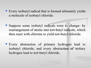  Every isobutyl radical that is formed ultimately yields
a molecule of isobutyl chloride.
 Suppose some isobutyl radicals were to change- by
rearrangement of atoms into tert-butyl radicals, which
then react with chlorine to yield tert-butyl chloride.
 Every abstraction of primary hydrogen lead to
isobutyl chloride, and every abstraction of tertiary
hydrogen lead to tert-butyl chloride.
 