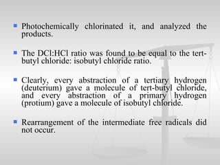  Photochemically chlorinated it, and analyzed the
products.
 The DCl:HCl ratio was found to be equal to the tert-
butyl chloride: isobutyl chloride ratio.
 Clearly, every abstraction of a tertiary hydrogen
(deuterium) gave a molecule of tert-butyl chloride,
and every abstraction of a primary hydrogen
(protium) gave a molecule of isobutyl chloride.
 Rearrangement of the intermediate free radicals did
not occur.
 